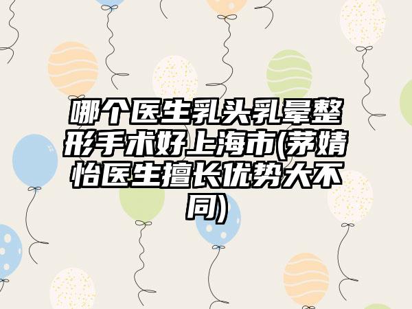 哪个医生乳头乳晕整形手术好上海市(茅婧怡医生擅长优势大不同)