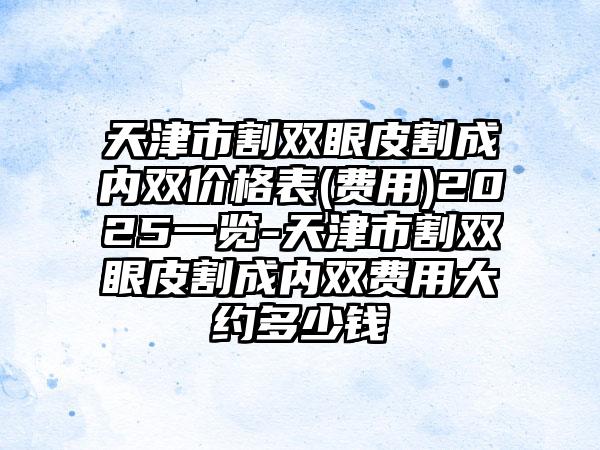 天津市割双眼皮割成内双价格表(费用)2025一览-天津市割双眼皮割成内双费用大约多少钱