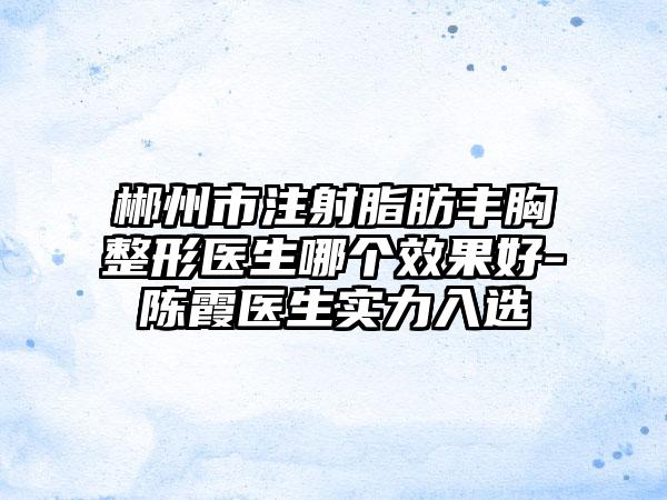 郴州市注射脂肪丰胸整形医生哪个效果好-陈霞医生实力入选