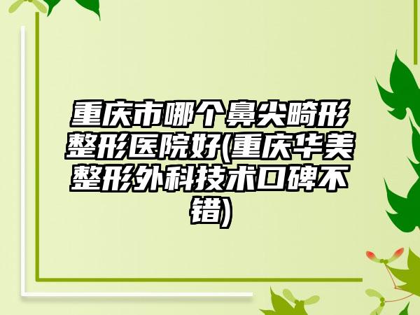 重庆市哪个鼻尖畸形整形医院好(重庆华美整形外科技术口碑不错)