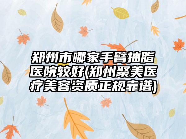郑州市哪家手臂抽脂医院较好(郑州聚美医疗美容资质正规靠谱)