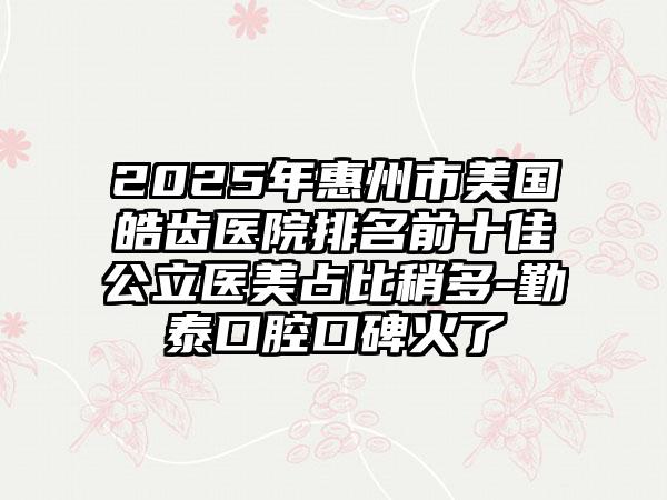 2025年惠州市美国皓齿医院排名前十佳公立医美占比稍多-勤泰口腔口碑火了