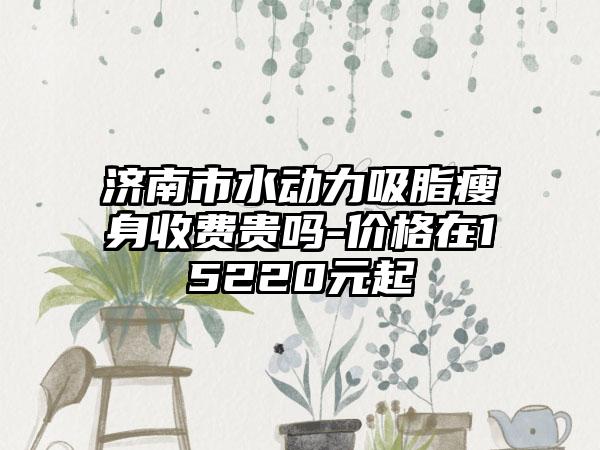 济南市水动力吸脂瘦身收费贵吗-价格在15220元起