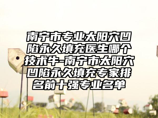 南宁市专业太阳穴凹陷永久填充医生哪个技术牛-南宁市太阳穴凹陷永久填充专家排名前十强专业名单