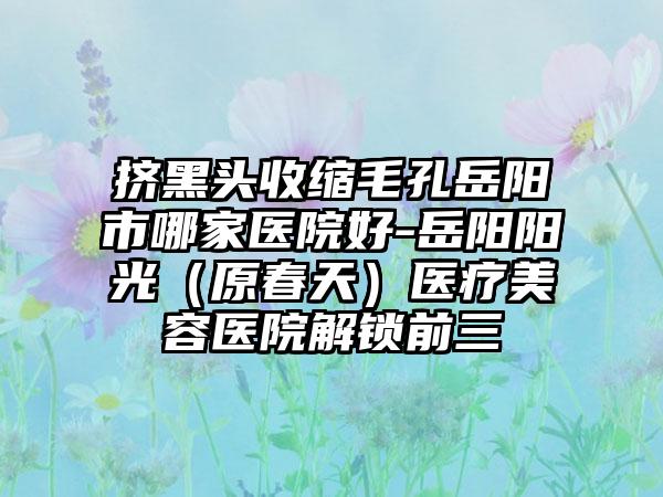 挤黑头收缩毛孔岳阳市哪家医院好-岳阳阳光（原春天）医疗美容医院解锁前三