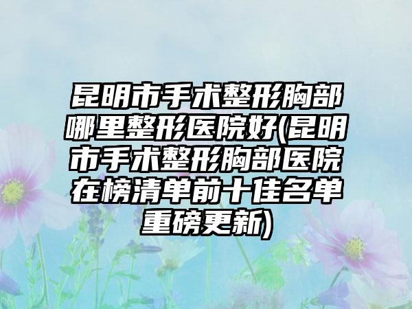 昆明市手术整形胸部哪里整形医院好(昆明市手术整形胸部医院在榜清单前十佳名单重磅更新)