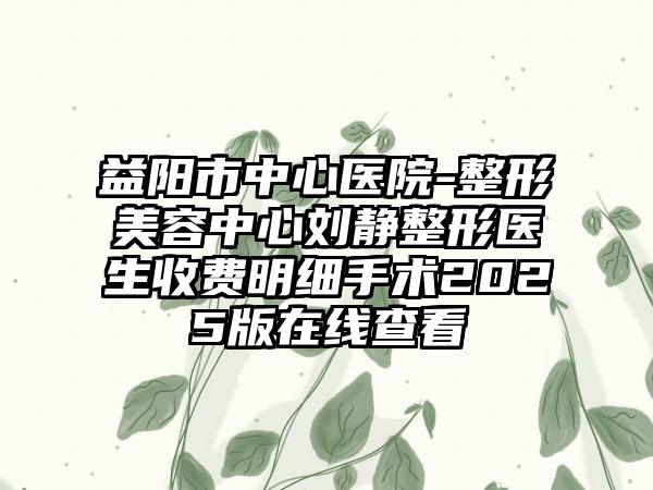 益阳市中心医院-整形美容中心刘静整形医生收费明细手术2025版在线查看