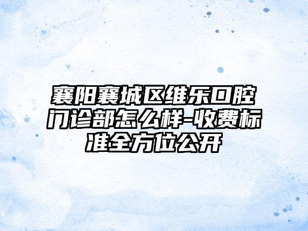 襄阳襄城区维乐口腔门诊部怎么样-收费标准全方位公开