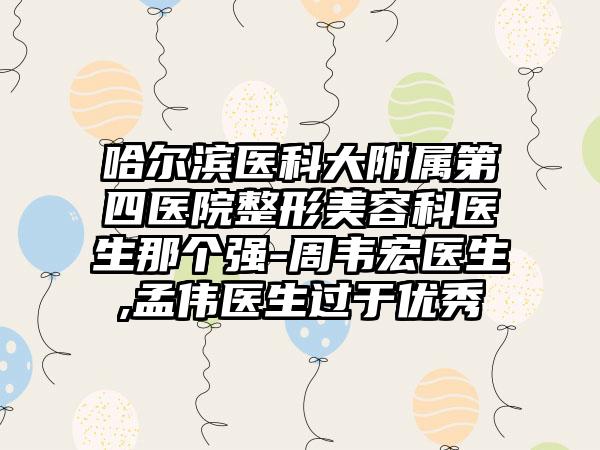 哈尔滨医科大附属第四医院整形美容科医生那个强-周韦宏医生,孟伟医生过于优秀