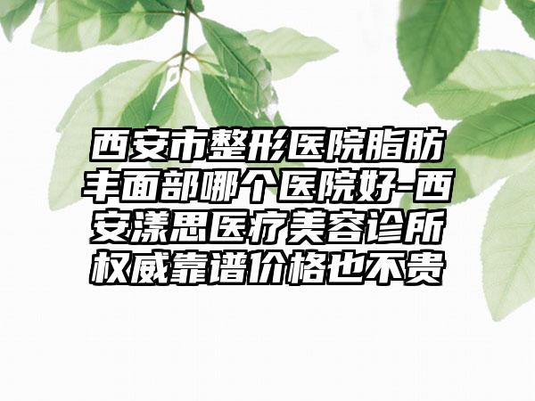 西安市整形医院脂肪丰面部哪个医院好-西安漾思医疗美容诊所权威靠谱价格也不贵