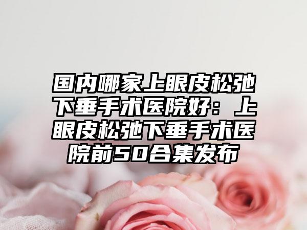 国内哪家上眼皮松弛下垂手术医院好：上眼皮松弛下垂手术医院前50合集发布