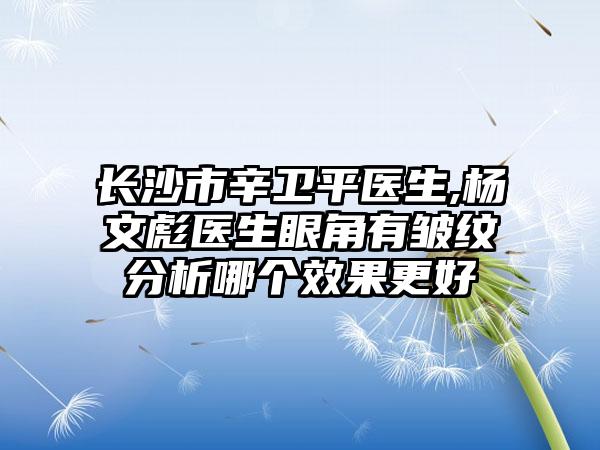 长沙市辛卫平医生,杨文彪医生眼角有皱纹分析哪个效果更好