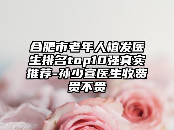 合肥市老年人植发医生排名top10强真实推荐-孙少宣医生收费贵不贵