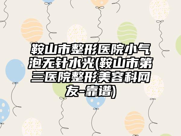 鞍山市整形医院小气泡无针水光(鞍山市第三医院整形美容科网友-靠谱)