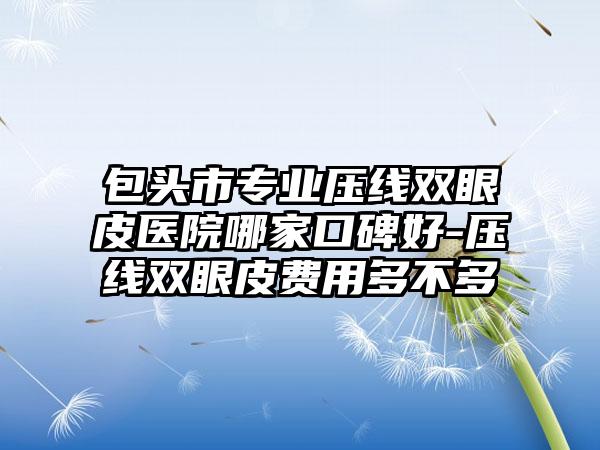 包头市专业压线双眼皮医院哪家口碑好-压线双眼皮费用多不多
