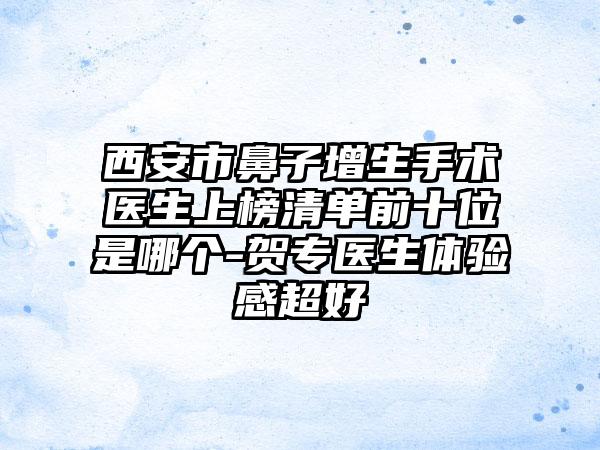 西安市鼻子增生手术医生上榜清单前十位是哪个-贺专医生体验感超好