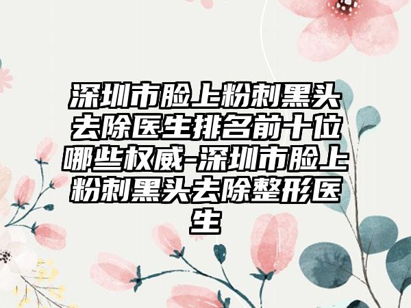 深圳市脸上粉刺黑头去除医生排名前十位哪些权威-深圳市脸上粉刺黑头去除整形医生
