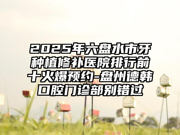 2025年六盘水市牙种植修补医院排行前十火爆预约-盘州德韩口腔门诊部别错过