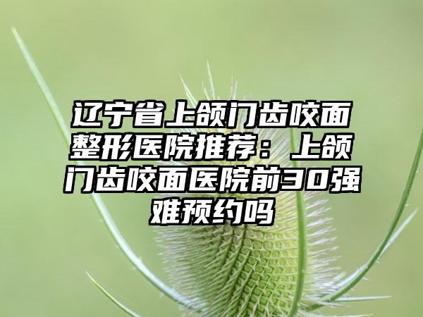 辽宁省上颌门齿咬面整形医院推荐：上颌门齿咬面医院前30强难预约吗