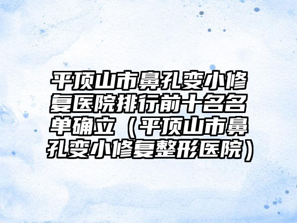 平顶山市鼻孔变小修复医院排行前十名名单确立（平顶山市鼻孔变小修复整形医院）