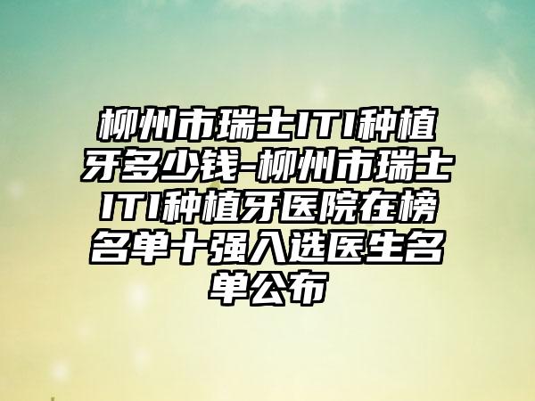 柳州市瑞士ITI种植牙多少钱-柳州市瑞士ITI种植牙医院在榜名单十强入选医生名单公布