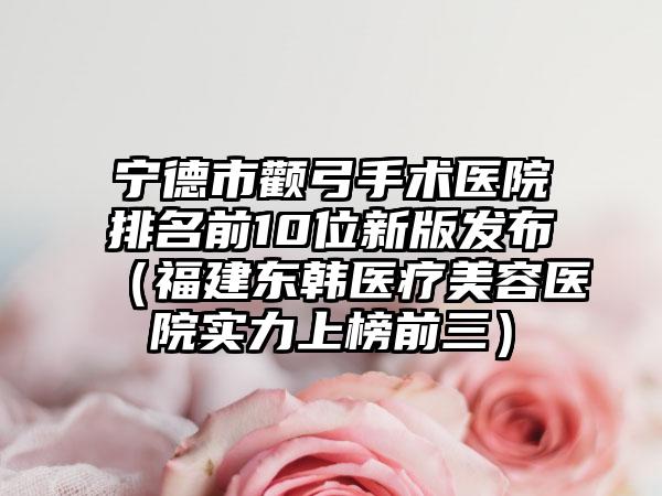 宁德市颧弓手术医院排名前10位新版发布（福建东韩医疗美容医院实力上榜前三）