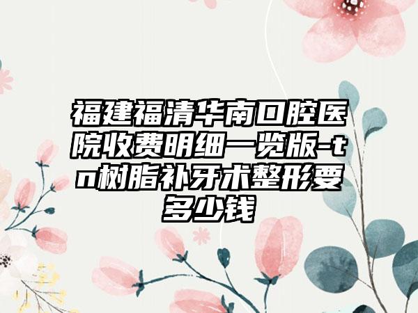 福建福清华南口腔医院收费明细一览版-tn树脂补牙术整形要多少钱