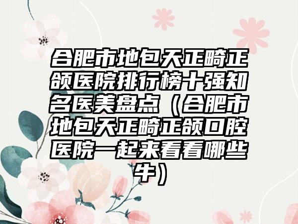 合肥市地包天正畸正颌医院排行榜十强知名医美盘点（合肥市地包天正畸正颌口腔医院一起来看看哪些牛）