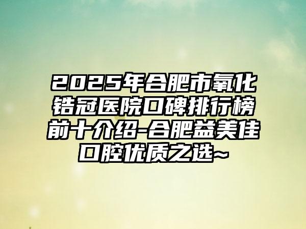 2025年合肥市氧化锆冠医院口碑排行榜前十介绍-合肥益美佳口腔优质之选~