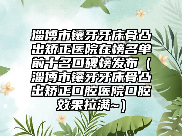 淄博市镶牙牙床骨凸出矫正医院在榜名单前十名口碑榜发布（淄博市镶牙牙床骨凸出矫正口腔医院口腔效果拉满~）