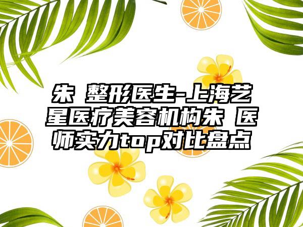 朱鴷整形医生-上海艺星医疗美容机构朱鴷医师实力top对比盘点