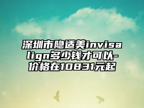 深圳市隐适美invisalign多少钱才可以-价格在10831元起
