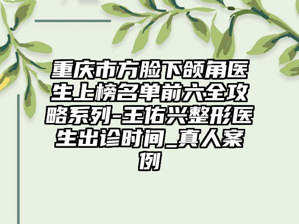 重庆市方脸下颌角医生上榜名单前六全攻略系列-王佑兴整形医生出诊时间_真人案例
