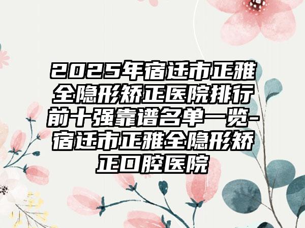 2025年宿迁市正雅全隐形矫正医院排行前十强靠谱名单一览-宿迁市正雅全隐形矫正口腔医院