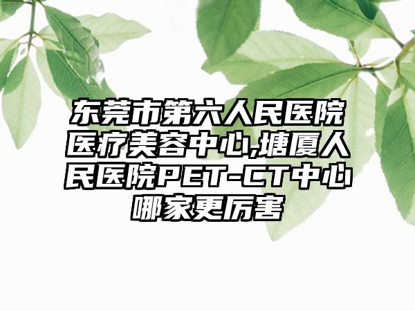 东莞市第六人民医院医疗美容中心,塘厦人民医院PET-CT中心哪家更厉害