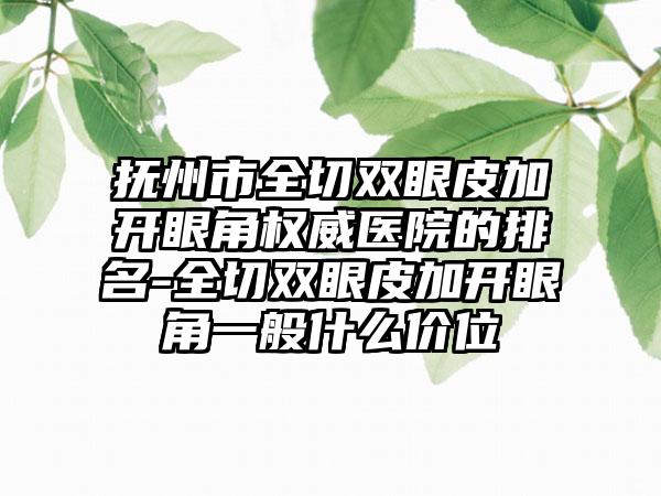 抚州市全切双眼皮加开眼角权威医院的排名-全切双眼皮加开眼角一般什么价位