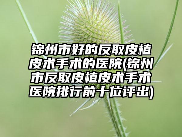 锦州市好的反取皮植皮术手术的医院(锦州市反取皮植皮术手术医院排行前十位评出)