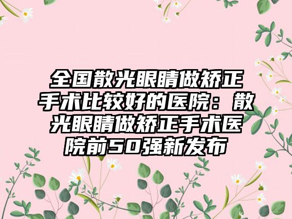 全国散光眼睛做矫正手术比较好的医院：散光眼睛做矫正手术医院前50强新发布