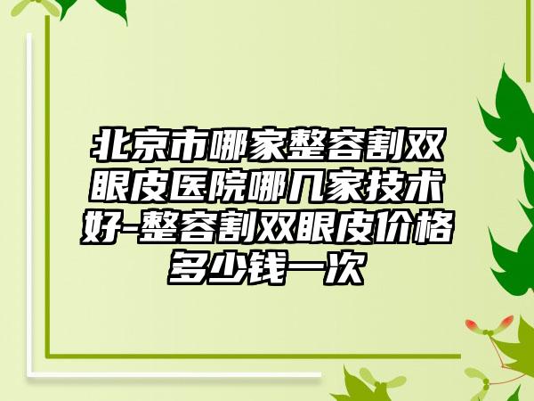 北京市哪家整容割双眼皮医院哪几家技术好-整容割双眼皮价格多少钱一次