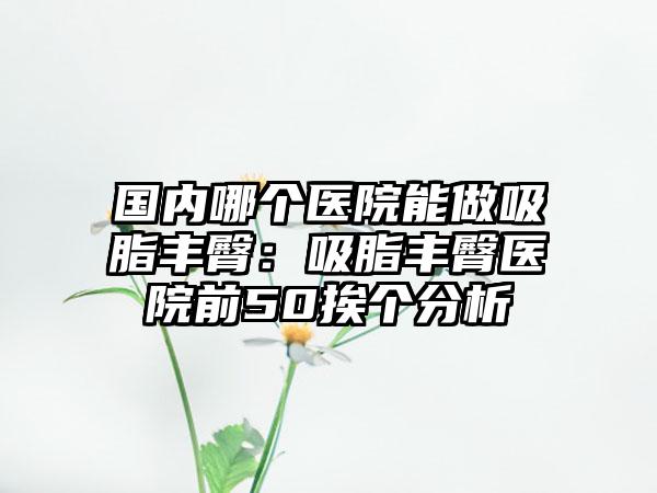 国内哪个医院能做吸脂丰臀：吸脂丰臀医院前50挨个分析