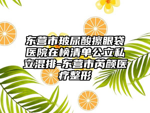 东营市玻尿酸擦眼袋医院在榜清单公立私立混排-东营市芮颜医疗整形