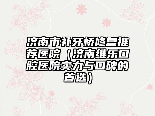 济南市补牙桥修复推荐医院（济南维乐口腔医院实力与口碑的首选）