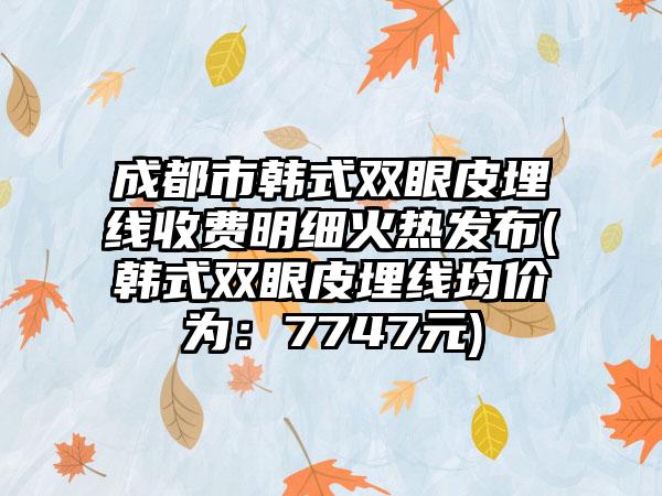 成都市韩式双眼皮埋线收费明细火热发布(韩式双眼皮埋线均价为：7747元)