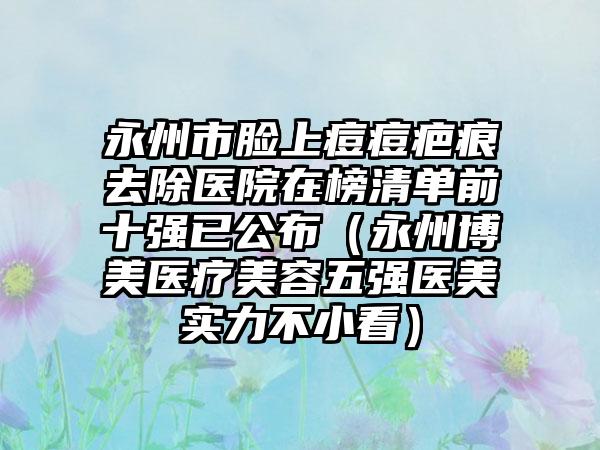 永州市脸上痘痘疤痕去除医院在榜清单前十强已公布（永州博美医疗美容五强医美实力不小看）