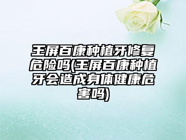 王屏百康种植牙修复危险吗(王屏百康种植牙会造成身体健康危害吗)