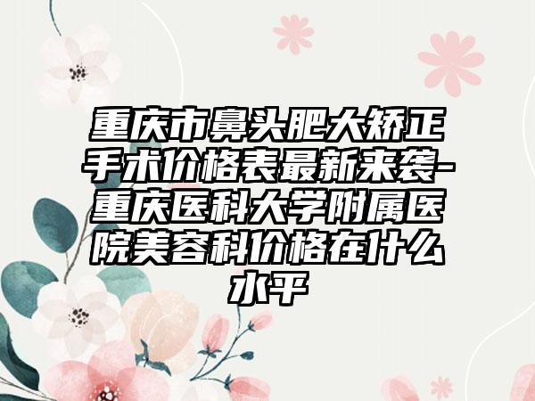重庆市鼻头肥大矫正手术价格表最新来袭-重庆医科大学附属医院美容科价格在什么水平