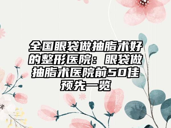 全国眼袋做抽脂术好的整形医院：眼袋做抽脂术医院前50佳预先一览
