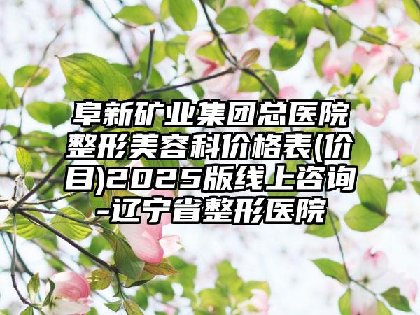 阜新矿业集团总医院整形美容科价格表(价目)2025版线上咨询-辽宁省整形医院
