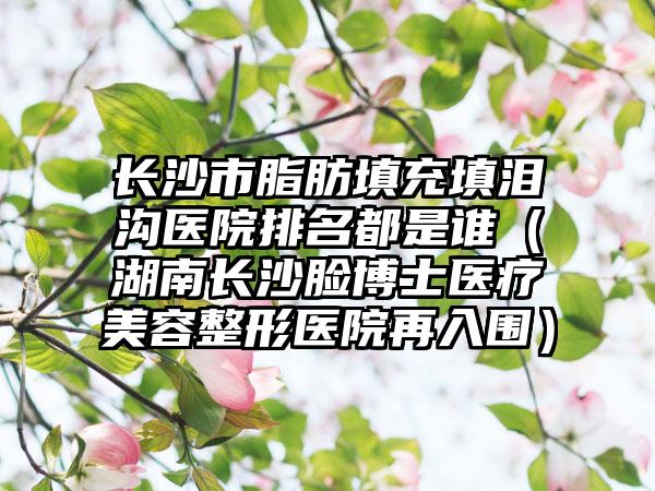 长沙市脂肪填充填泪沟医院排名都是谁（湖南长沙脸博士医疗美容整形医院再入围）