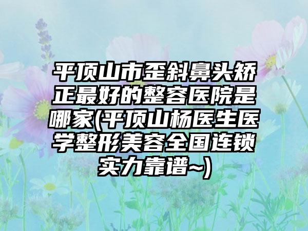 平顶山市歪斜鼻头矫正最好的整容医院是哪家(平顶山杨医生医学整形美容全国连锁实力靠谱~)